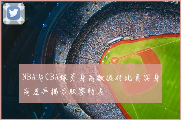 NBA与CBA球员身高数据对比真实身高差异揭示联赛特点