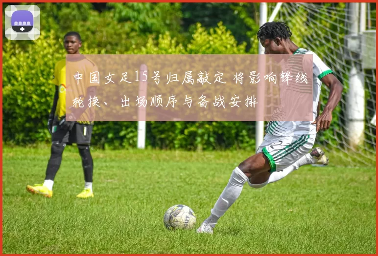 中国女足15号归属敲定 将影响锋线轮换、出场顺序与备战安排