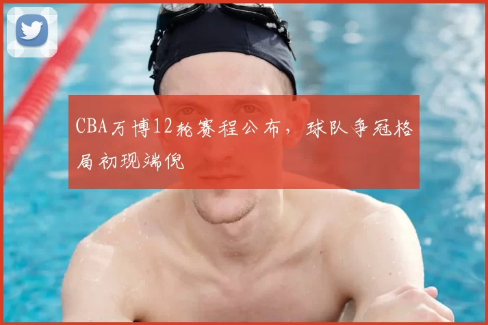 CBA万博12轮赛程公布,球队争冠格局初现端倪