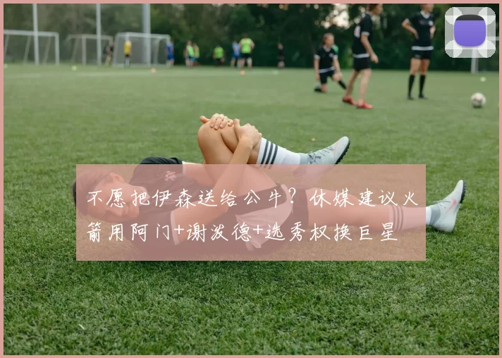 不愿把伊森送给公牛?休媒建议火箭用阿门+谢泼德+选秀权换巨星