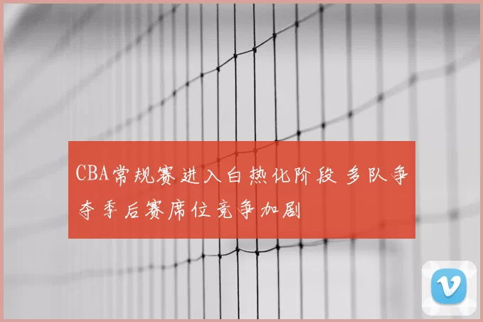 CBA常规赛进入白热化阶段 多队争夺季后赛席位竞争加剧