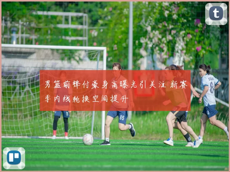 男篮前锋付豪身高曝光引关注 新赛季内线轮换空间提升