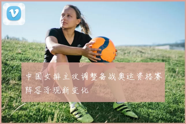 中国女排主攻调整备战奥运资格赛阵容浮现新变化