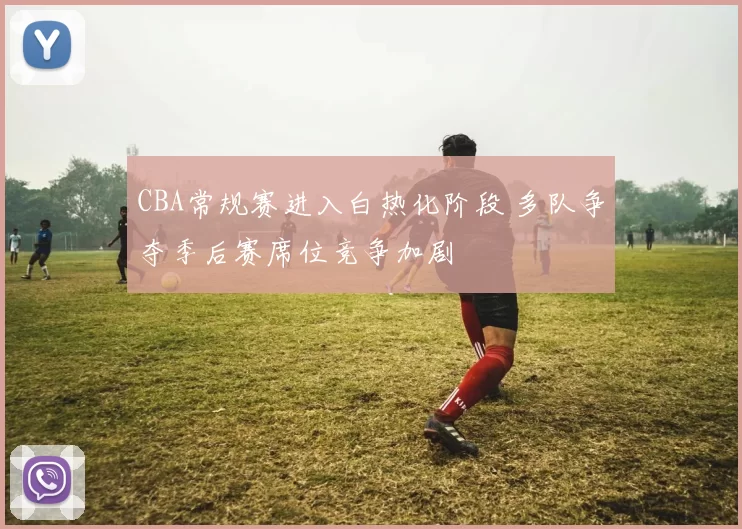 CBA常规赛进入白热化阶段 多队争夺季后赛席位竞争加剧