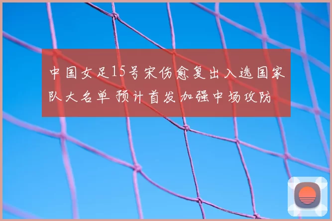 中国女足15号宋伤愈复出入选国家队大名单 预计首发加强中场攻防