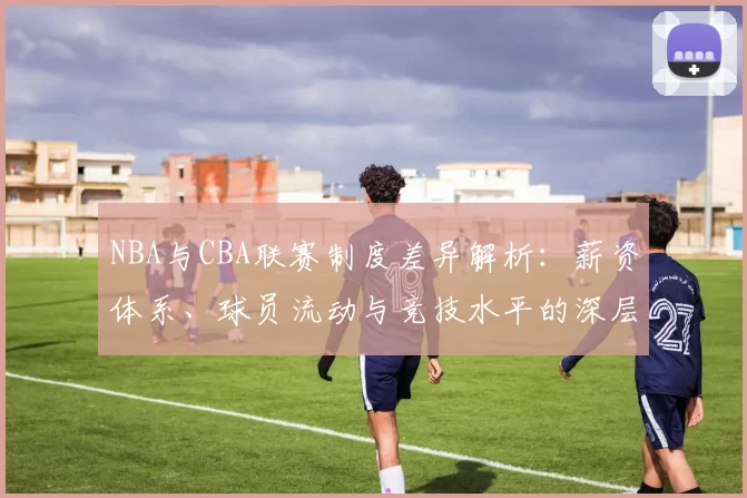 NBA与CBA联赛制度差异解析：薪资体系、球员流动与竞技水平的深层对比