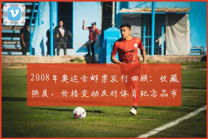 2008年奥运会邮票发行回顾：收藏热度、价格变动及对体育纪念品市场影响