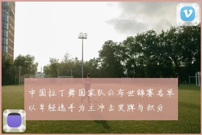 中国拉丁舞国家队公布世锦赛名单以年轻选手为主冲击奖牌与积分