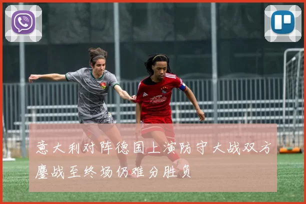 意大利对阵德国上演防守大战双方鏖战至终场仍难分胜负