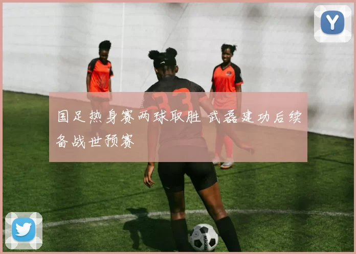 国足热身赛两球取胜 武磊建功后续备战世预赛