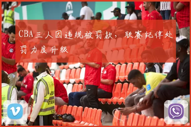CBA三人因违规被罚款,联赛纪律处罚力度升级