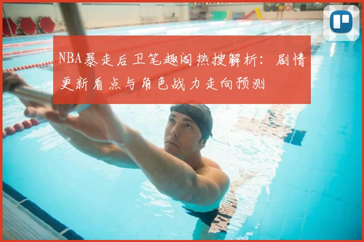 NBA暴走后卫笔趣阁热搜解析:剧情更新看点与角色战力走向预测