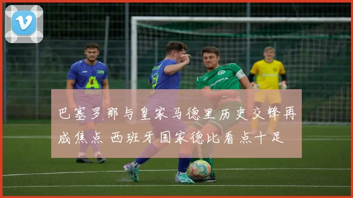 巴塞罗那与皇家马德里历史交锋再成焦点 西班牙国家德比看点十足