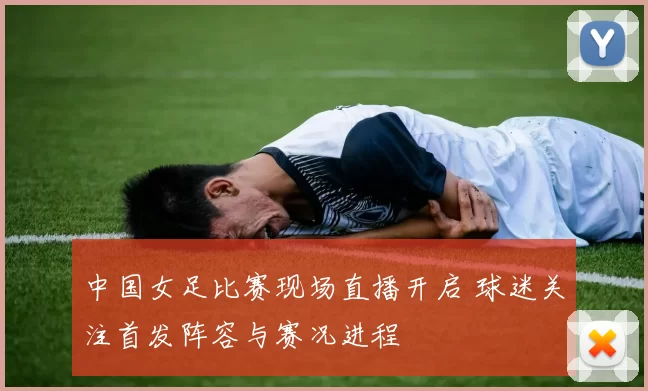 中国女足比赛现场直播开启 球迷关注首发阵容与赛况进程