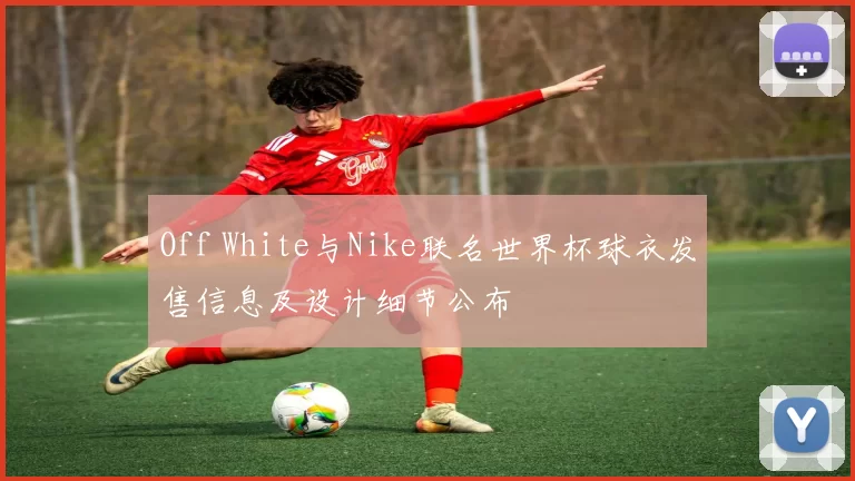 Off White与Nike联名世界杯球衣发售信息及设计细节公布