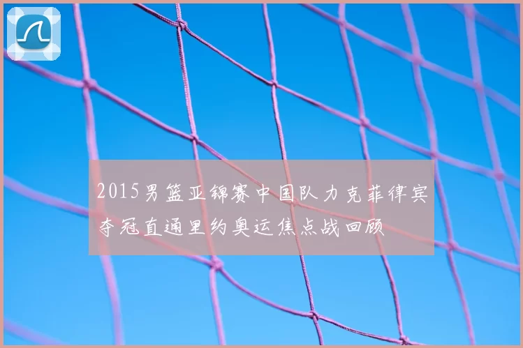 2015男篮亚锦赛中国队力克菲律宾夺冠直通里约奥运焦点战回顾