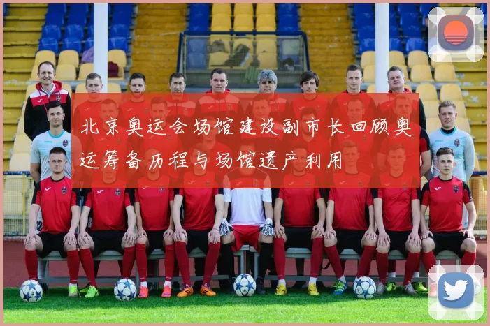 北京奥运会场馆建设副市长回顾奥运筹备历程与场馆遗产利用